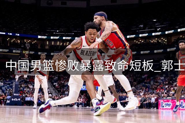 中国男篮惨败暴露致命短板 郭士强执教能力遭质疑
