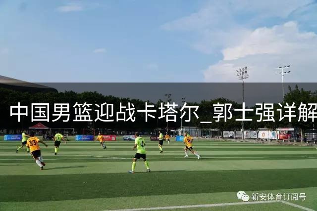 中国男篮迎战卡塔尔 郭士强详解备战策略