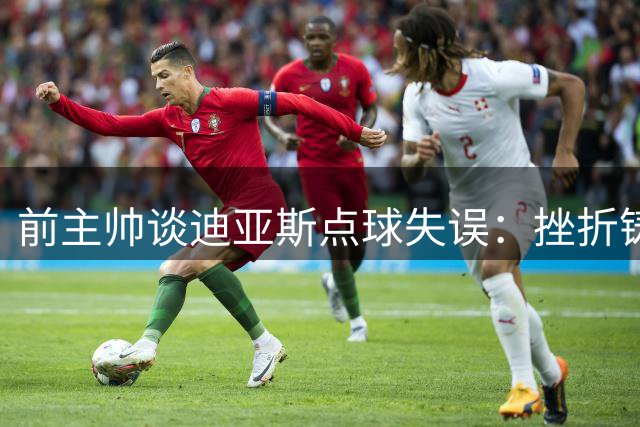 前主帅谈迪亚斯点球失误：挫折铸就成长
