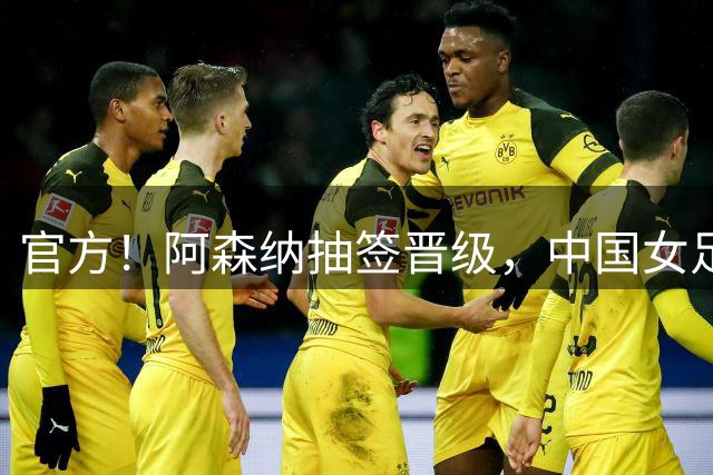 官方！阿森纳抽签晋级，中国女足2-2战平却无缘决赛，将战皇马