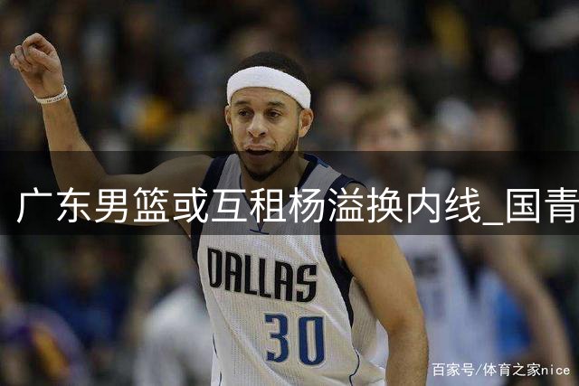 广东男篮或互租杨溢换内线 国青后卫恐难留队
