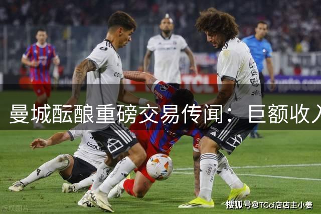 曼城酝酿重磅交易传闻：巨额收入或促两笔大操作