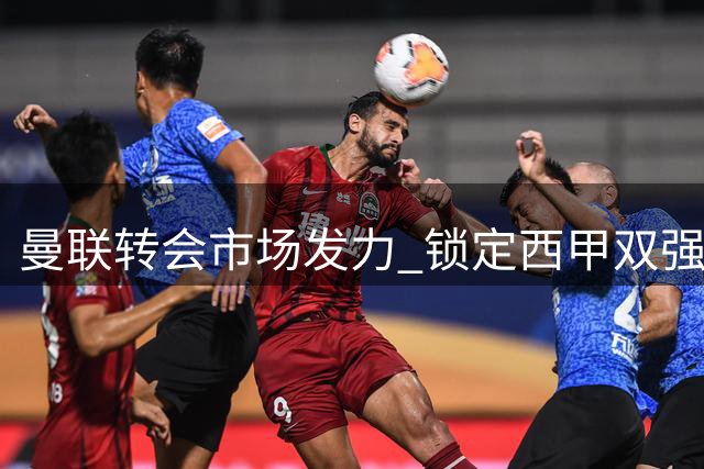 曼联转会市场发力 锁定西甲双强主力球员补强阵容