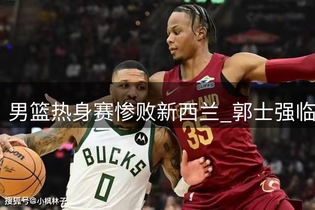 男篮热身赛惨败新西兰 郭士强临场指挥再遭质疑