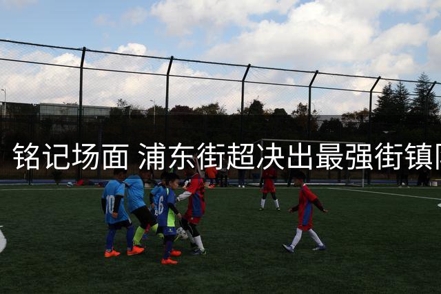铭记场面 浦东街超决出最强街镇队 金桥镇队，即将冲击上海草根足球最高荣誉